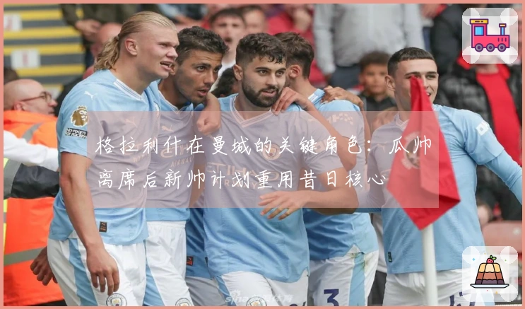 格拉利什在曼城的关键角色：瓜帅离席后新帅计划重用昔日核心