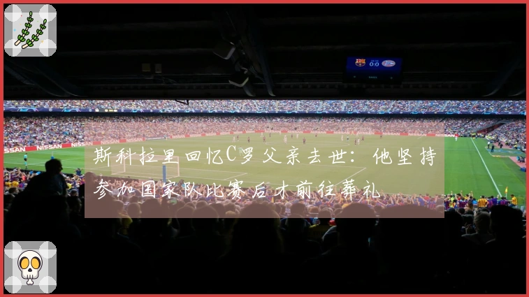 斯科拉里回忆C罗父亲去世：他坚持参加国家队比赛后才前往葬礼