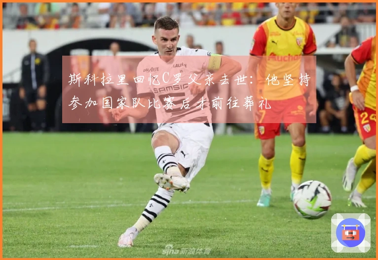 斯科拉里回忆C罗父亲去世:他坚持参加国家队比赛后才前往葬礼